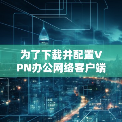 为了下载并配置VPN办公网络客户端，请按照以下步骤操作
