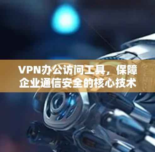 VPN办公访问工具，保障企业通信安全的核心技术