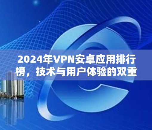 2024年VPN安卓应用排行榜,技术与用户体验的双重考验 2024年VPN安卓应用排行榜,技术与用户体验的双重考验