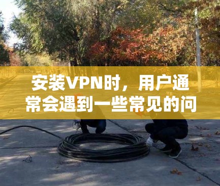 安装VPN时，用户通常会遇到一些常见的问题和注意事项。以下是一些重要的注意事项，帮助您顺利安装和使用VPN