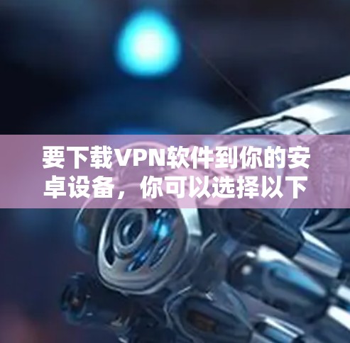 要下载VPN软件到你的安卓设备，你可以选择以下几款流行的安卓VPN应用，它们支持通过应用商店或官网下载安装