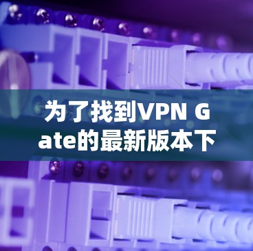 为了找到VPN Gate的最新版本下载,您可以按照以下步骤操作