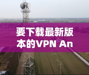 要下载最新版本的VPN Android应用程序,可以按照以下步骤操作
