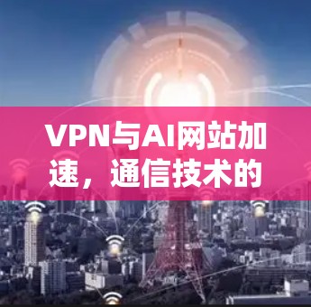 VPN与AI网站加速,通信技术的新一代突破