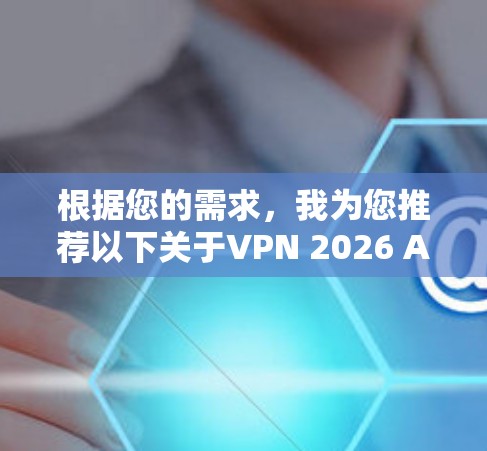 根据您的需求，我为您推荐以下关于VPN 2026 APP的详细信息和建议