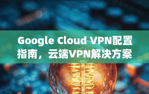 Google Cloud VPN配置指南,云端VPN解决方案 Google Cloud VPN配置指南,云端VPN解决方案