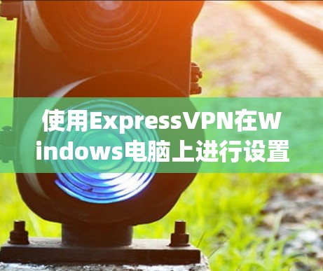 使用ExpressVPN在Windows电脑上进行设置和连接的步骤如下