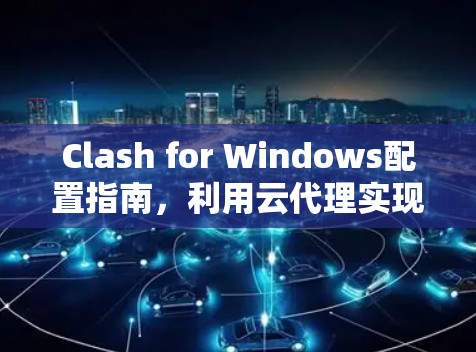 Clash for Windows配置指南,利用云代理实现高效网络访问 Clash for Windows配置指南,利用云代理实现高效网络访问