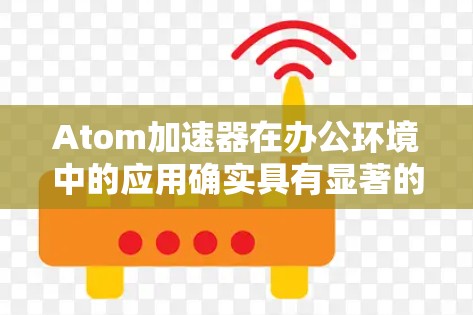 Atom加速器在办公环境中的应用确实具有显著的优势，特别是在提升效率和促进协作方面。以下是对其应用的详细总结