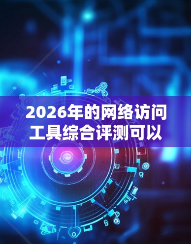 2026年的网络访问工具综合评测可以从以下几个关键方面进行