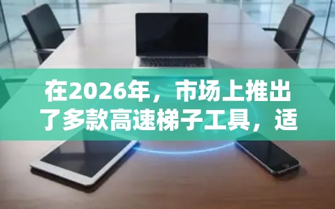 在2026年，市场上推出了多款高速梯子工具，适用于不同的应用场景。以下是一些推荐合集，供您参考