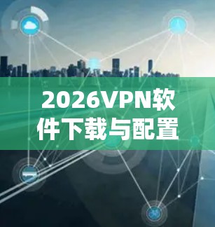 2026VPN软件下载与配置指南 2026VPN软件下载与配置指南