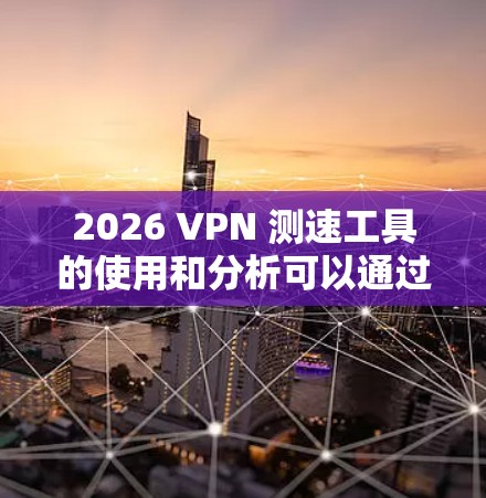 2026 VPN 测速工具的使用和分析可以通过以下步骤进行