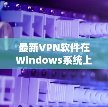最新VPN软件在Windows系统上的下载与安装指南