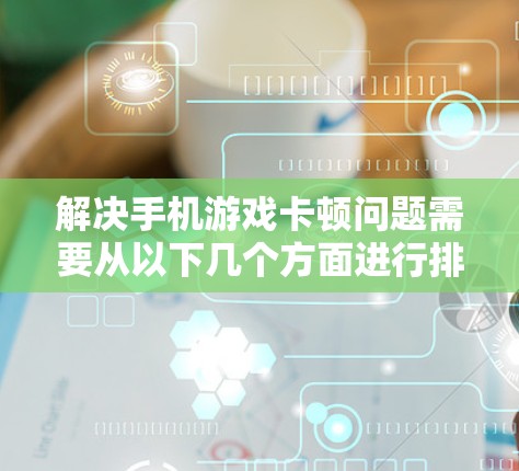 解决手机游戏卡顿问题需要从以下几个方面进行排查和优化
