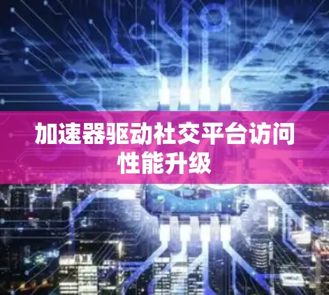 加速器驱动社交平台访问性能升级