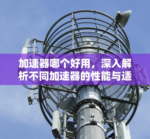 加速器哪个好用，深入解析不同加速器的性能与适用场景