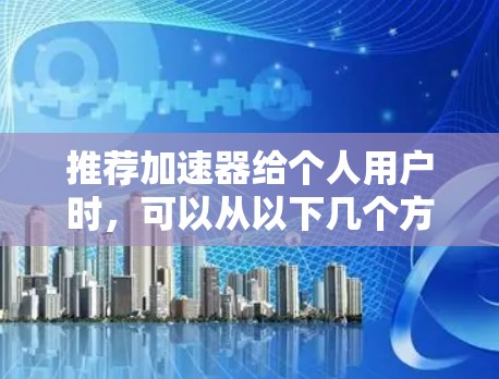 推荐加速器给个人用户时,可以从以下几个方面进行详细说明 推荐加速器给个人用户时,可以从以下几个方面进行详细说明