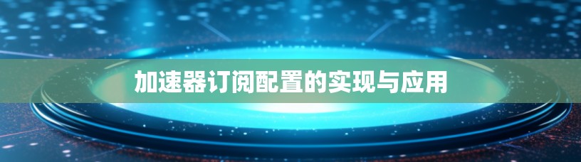 加速器订阅配置的实现与应用 加速器订阅配置的实现与应用