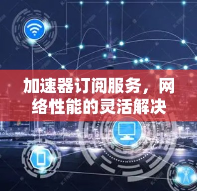 加速器订阅服务,网络性能的灵活解决方案 加速器订阅服务,网络性能的灵活解决方案