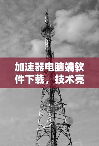 加速器电脑端软件下载,技术亮点与应用价值分析 加速器电脑端软件下载,技术亮点与应用价值分析