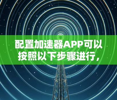 配置加速器APP可以按照以下步骤进行，确保每一步都准确执行，以获得最佳的网络性能和稳定性